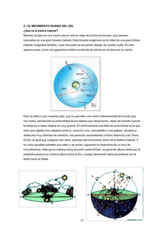 5.- EL MOVIMIENTO DIURNO DEL SOL
¿Qué es la esfera celeste?
Mirando al cielo en una noche oscura vemos miles de puntos luminosos, que parecen
colocados en una gran bóveda Celeste. Esta bóveda imaginaria es la mitad de una gran Esfera
Celeste imaginaria también, cuya otra parte se encuentra debajo de nuestro suelo. El cielo
aparece pues, como una gigantesca esfera sembrada de astros con la tierra en su centro.




Esto se debe a que nuestros ojos, que no permiten una visión tridimensional del mundo que
nos rodea, percibiendo la profundidad de los objetos que observamos, dejan de hacerlo cuando
la distancia a estos objetos es muy grande. En el firmamento esa falta de profundidad es la que
hace que objetos muy alejados entre sí, como la Luna, una estrella o una galaxia, situados a
distancias muy distintas de nosotros, nos parezcan equidistantes (misma distancia) a la Tierra.
El Sol, al igual que cualquier otro astro, participa del movimiento diario de la Esfera Celeste. Y
es como aquellas estrellas que salen y se ponen, siguiendo la trayectoria de un arco de
circunferencia. Sale por la mañana hacia el punto cardinal Este, va ganando altura hasta que al
mediodía alcanza su máxima altura hacia el Sur, y luego desciende hasta esconderse por la
tarde hacia el Oeste.




                                                13
 