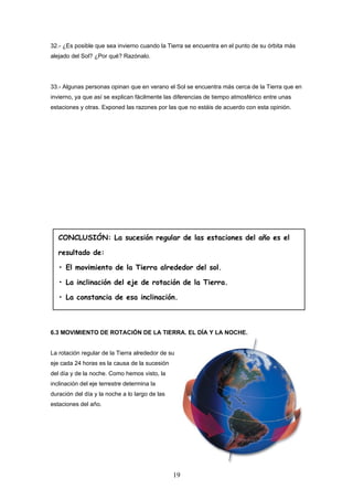 32.- ¿Es posible que sea invierno cuando la Tierra se encuentra en el punto de su órbita más
alejado del Sol? ¿Por qué? Razónalo.




33.- Algunas personas opinan que en verano el Sol se encuentra más cerca de la Tierra que en
invierno, ya que así se explican fácilmente las diferencias de tiempo atmosférico entre unas
estaciones y otras. Exponed las razones por las que no estáis de acuerdo con esta opinión.




   CONCLUSIÓN: La sucesión regular de las estaciones del año es el

   resultado de:

   • El movimiento de la Tierra alrededor del sol.

   • La inclinación del eje de rotación de la Tierra.

   • La constancia de esa inclinación.



6.3 MOVIMIENTO DE ROTACIÓN DE LA TIERRA. EL DÍA Y LA NOCHE.


La rotación regular de la Tierra alrededor de su
eje cada 24 horas es la causa de la sucesión
del día y de la noche. Como hemos visto, la
inclinación del eje terrestre determina la
duración del día y la noche a lo largo de las
estaciones del año.




                                                19
 