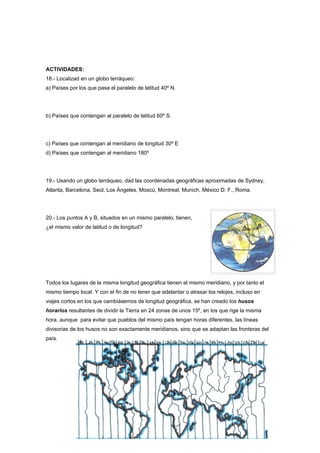 ACTIVIDADES:
18.- Localizad en un globo terráqueo:
a) Países por los que pasa el paralelo de latitud 40º N.




b) Países que contengan al paralelo de latitud 60º S.




c) Países que contengan al meridiano de longitud 30º E
d) Países que contengan al meridiano 180º




19.- Usando un globo terráqueo, dad las coordenadas geográficas aproximadas de Sydney,
Atlanta, Barcelona, Seúl, Los Ángeles, Moscú, Montreal, Munich, México D: F., Roma.




20.- Los puntos A y B, situados en un mismo paralelo, tienen,
¿el mismo valor de latitud o de longitud?




Todos los lugares de la misma longitud geográfica tienen el mismo meridiano, y por tanto el
mismo tiempo local. Y con el fin de no tener que adelantar o atrasar los relojes, incluso en
viajes cortos en los que cambiásemos de longitud geográfica, se han creado los husos
horarios resultantes de dividir la Tierra en 24 zonas de unos 15º, en los que rige la misma
hora, aunque para evitar que pueblos del mismo país tengan horas diferentes, las líneas
divisorias de los husos no son exactamente meridianos, sino que se adaptan las fronteras del
país.




                                               27
 