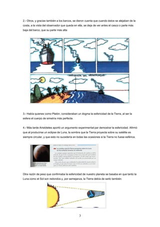 2.- Otros, y gracias también a los barcos, se dieron cuenta que cuando éstos se alejaban de la
costa, a la vista del observador que queda en ella, se deja de ver antes el casco o parte más
baja del barco, que su parte más alta




3.- Había quienes como Platón, consideraban un dogma la esfericidad de la Tierra, al ser la
esfera el cuerpo de simetría más perfecta.


4.- Más tarde Aristóteles aportó un argumento experimental par demostrar la esfericidad. Afirmó
que al producirse un eclipse de Luna, la sombra que la Tierra proyecta sobre su satélite es
siempre circular, y que esto no sucedería en todas las ocasiones si la Tierra no fuese esférica.




Otra razón de peso que confirmaba la esfericidad de nuestro planeta se basaba en que tanto la
Luna como el Sol son redondos y, por semejanza, la Tierra debía de serlo también.




                                                3
 