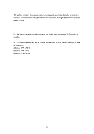 22.- La hora oficial en Canarias es una hora menos que la peninsular. Calculad la verdadera
diferencia horaria entre alicante y La Palmas. Dad los valores de longitud de ambos lugares en
grados y horas.




23.- Dad las coordenadas del polo norte y del mar donde corta el meridiano de Greenwich al
ecuador.


24.- En un lugar de latitud 40º N y de longitud 30º O son las 10 de la mañana. Averigua la hora
de los lugares:
a) Latitud 40º N y 12º E.
b) Latitud 70º N y 3º E.
c) Latitud 20º s y 60º O.




                                              30
 