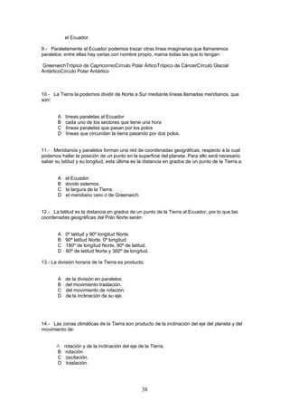el Ecuador.

9.- Paralelamente al Ecuador podemos trazar otras línea imaginarias que llamaremos
paralelos; entre ellas hay varias con nombre propio, marca todas las que lo tengan:

GreenwichTrópico de CapricornioCírculo Polar ÁrticoTrópico de CáncerCírculo Glacial
ÁntárticoCírculo Polar Antártico



10.- La Tierra la podemos dividir de Norte a Sur mediante líneas llamadas meridianos, que
son:


       A   líneas paralelas al Ecuador
       B   cada uno de los sectores que tiene una hora
       C   líneas paralelas que pasan por los polos
       D   líneas que circundan la tierra pasando por dos polos.


11.- Meridianos y paralelos forman una red de coordenadas geográficas, respecto a la cual
podemos hallar la posición de un punto en la superficie del planeta. Para ello será necesario
saber su latitud y su longitud, esta última es la distancia en grados de un punto de la Tierra a:


       A   el Ecuador.
       B   donde estemos.
       C   la largura de la Tierra.
       D   el meridiano cero o de Greenwich.


12.- La latitud es la distancia en grados de un punto de la Tierra al Ecuador, por lo que las
coordenadas geográficas del Polo Norte serán:


       A   0º latitud y 90º longitud Norte.
       B   90º latitud Norte, 0º longitud.
       C   180º de longitud Norte, 90º de latitud.
       D   90º de latitud Norte y 360º de longitud.

13.- La división horaria de la Tierra es producto:


       A   de la división en paralelos.
       B   del movimiento traslación.
       C   del movimiento de rotación.
       D   de la inclinación de su eje.




14.- Las zonas climáticas de la Tierra son producto de la inclinación del eje del planeta y del
movimiento de:


       A   rotación y de la inclinación del eje de la Tierra.
       B    rotación.
       C    oscilación.
       D    traslación.




                                                 38
 