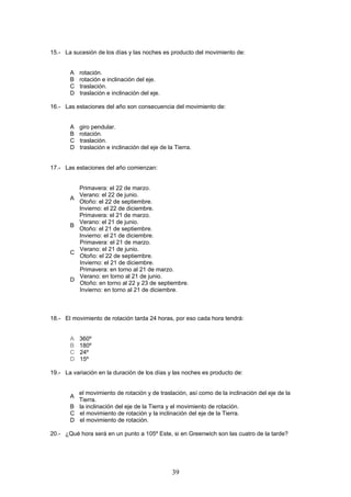 15.- La sucesión de los días y las noches es producto del movimiento de:


       A   rotación.
       B   rotación e inclinación del eje.
       C   traslación.
       D   traslación e inclinación del eje.

16.- Las estaciones del año son consecuencia del movimiento de:


       A   giro pendular.
       B   rotación.
       C   traslación.
       D   traslación e inclinación del eje de la Tierra.


17.- Las estaciones del año comienzan:


           Primavera: el 22 de marzo.
           Verano: el 22 de junio.
       A
           Otoño: el 22 de septiembre.
           Invierno: el 22 de diciembre.
           Primavera: el 21 de marzo.
           Verano: el 21 de junio.
       B
           Otoño: el 21 de septiembre.
           Invierno: el 21 de diciembre.
           Primavera: el 21 de marzo.
           Verano: el 21 de junio.
       C
           Otoño: el 22 de septiembre.
           Invierno: el 21 de diciembre.
           Primavera: en torno al 21 de marzo.
           Verano: en torno al 21 de junio.
       D
           Otoño: en torno al 22 y 23 de septiembre.
           Invierno: en torno al 21 de diciembre.



18.- El movimiento de rotación tarda 24 horas, por eso cada hora tendrá:


       A   360º
       B   180º
       C   24º
       D   15º

19.- La variación en la duración de los días y las noches es producto de:


         el movimiento de rotación y de traslación, así como de la inclinación del eje de la
       A
         Tierra.
       B la inclinación del eje de la Tierra y el movimiento de rotación.
       C el movimiento de rotación y la inclinación del eje de la Tierra.
       D el movimiento de rotación.

20.- ¿Qué hora será en un punto a 105º Este, si en Greenwich son las cuatro de la tarde?




                                                 39
 