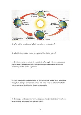 42.- ¿Por qué hay años bisiestos?¿Cada cuanto tiempo se establecen?




43.- ¿Qué límites crees que marcan los trópicos?¿Y los círculos polares?




44.- En relación con el movimiento de traslación de la Tierra y la inclinación de su eje de
rotación, explica porqué en algunas zonas de nuestro planeta se diferencian tanto las
estaciones y en otras apenas hay cambios.




45.- ¿Por qué las estaciones tienen lugar en épocas contrarias del año en los Hemisferios
Norte y Sur? ¿Por qué son los días invernales más cortos y fríos en el Hemisferio Norte?
¿Cómo serán en el Hemisferio Sur durante el mes de julio?




46.- Explica qué cambios ocurrirían en nuestro país si el eje de rotación de la Tierra fuera
perpendicular al plano de su órbita alrededor del Sol.




                                                45
 