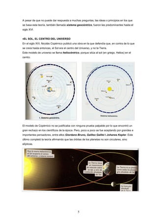 A pesar de que no puede dar respuesta a muchas preguntas, las ideas o principios en los que
se basa esta teoría, también llamada sistema geocéntrico, fueron las predominantes hasta el
siglo XVI.


•EL SOL, EL CENTRO DEL UNIVERSO
En el siglo XVI, Nicolás Copérnico publicó una obra en la que defendía que, en contra de lo que
se creía hasta entonces, el Sol era el centro del Universo, y no la Tierra.
Este modelo de universo se llama heliocéntrico, porque sitúa al sol (en griego, Helios) en el
centro.




El modelo de Copérnico no se justificaba con ninguna prueba palpable por lo que encontró un
gran rechazo en los científicos de la época. Pero, poco a poco se fue aceptando por grandes e
importantes pensadores, entre ellos Giordano Bruno, Galileo Galilei i Johanes Kepler. Este
último completó la teoría afirmando que las órbitas de los planetas no son circulares, sino
elípticas.




                                                 5
 