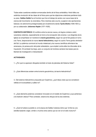 Todas estas cuestiones estaban enmarcadas dentro de la física aristotélica. Haría falta una
auténtica revolución de las ideas de la física para que las objeciones anteriores perdieran todo
su peso. Galileo Galilei fue el hombre que hizo el trabajo de sentar una nueva base de la
ciencia del movimiento: la cinemática. Pero mientras esto ocurría, surgieron dos aportaciones
básicas a la astronomía protagonizadas por el astrónomo danés Tycho Brahe (1546-1601) y
por su colaborador Johannes Kepler (1571-1630).


CONTEXTO HISTÓRICO: El conflicto entre la ciencia nueva y el dogma crisitano cobró
caracteres violentos, especialmente en torno a la concepción del universo. Los dirigentes de la
Iglesia se empeñaban en mantener la teoría geocéntrica, según la cual el Sol giraba en torno
a la Tierra, despreciando la nueva teoría heliocéntrica, según la cual la Tierra giraba alrededor
del Sol. La polémica conmovió al mundo intelectual y los nuevos científicos afrontaron las
amenazas y la persecución del poder eclesiástico, que empleó contra ellos los tribunales de la
Inquisición. El combate fue largo, pero un conjunto de hombres sentaron las bases para la
libertad de investigación e interpretación


ACTIVIDADES:


1.- ¿Por qué no aparecen dibujados también el resto de planetas del Sistema Solar?




2.- ¿Qué diferencias existen entre la teoría geocéntrica y la teoría heliocéntrica?




3.- Del sistema heliocéntrico propuesto por Copérnico, ¿qué ideas crees que se consideran
válidas en la actualidad y cuáles no?




4.- ¿Qué elemento podemos considerar innovador en el modelo de Copérnico y que pertenece
a la tradición clásica? Para contestar, observa los dibujos de los dos sistemas.




5.- ¿Qué te hubiera sucedido si, en la época de Galileo hubieras dicho que “el Sol es una
estrella bastante vulgar, similar a muchos otros astros que se ven en el cielo nocturno?




                                                7
 