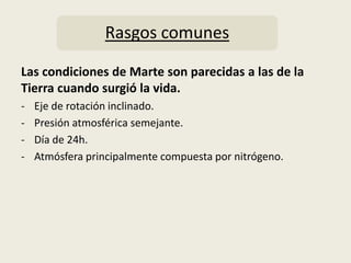 Rasgos comunes

Las condiciones de Marte son parecidas a las de la
Tierra cuando surgió la vida.
-   Eje de rotación inclinado.
-   Presión atmosférica semejante.
-   Día de 24h.
-   Atmósfera principalmente compuesta por nitrógeno.
 