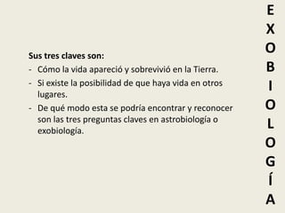 E
                                                       X
Sus tres claves son:
                                                       O
- Cómo la vida apareció y sobrevivió en la Tierra.     B
- Si existe la posibilidad de que haya vida en otros
  lugares.
                                                       I
- De qué modo esta se podría encontrar y reconocer     O
  son las tres preguntas claves en astrobiología o
  exobiología.
                                                       L
                                                       O
                                                       G
                                                       Í
                                                       A
 