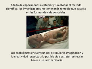 A falta de especímenes a estudiar y sin olvidar el método
científico, los investigadores no tienen más remedio que basarse
                   en las formas de vida conocidas.




   Los exobiólogos encuentran útil estimular la imaginación y
   la creatividad respecto a la posible vida extraterrestre, sin
                    hacer a un lado la ciencia.
 