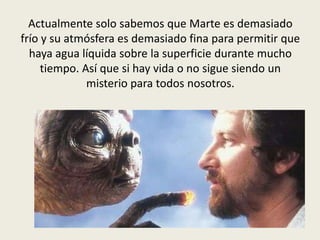 Actualmente solo sabemos que Marte es demasiado
frío y su atmósfera es demasiado fina para permitir que
  haya agua líquida sobre la superficie durante mucho
     tiempo. Así que si hay vida o no sigue siendo un
              misterio para todos nosotros.
 
