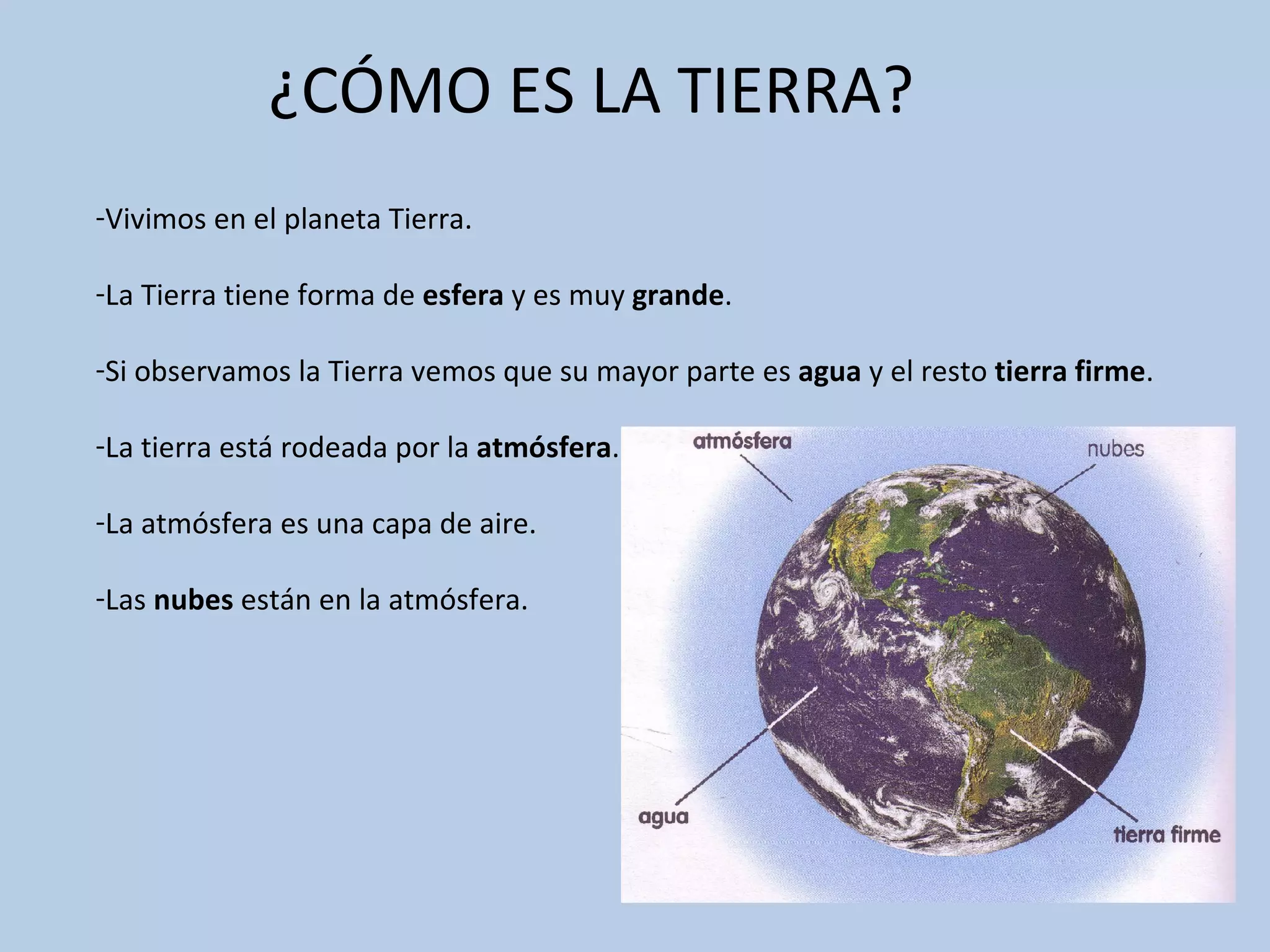 ¿CÓMO ES LA TIERRA?
-Vivimos en el planeta Tierra.
-La Tierra tiene forma de esfera y es muy grande.
-Si observamos la Tierra vemos que su mayor parte es agua y el resto tierra firme.
-La tierra está rodeada por la atmósfera.
-La atmósfera es una capa de aire.
-Las nubes están en la atmósfera.