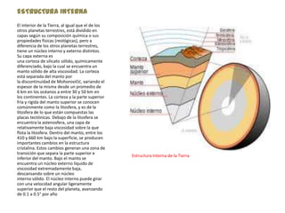 ESTRUCTURA INTERNA
El interior de la Tierra, al igual que el de los
otros planetas terrestres, está dividido en
capas según su composición química o sus
propiedades físicas (reológicas), pero a
diferencia de los otros planetas terrestres,
tiene un núcleo interno y externo distintos.
Su capa externa es
una corteza de silicato sólido, químicamente
diferenciado, bajo la cual se encuentra un
manto sólido de alta viscosidad. La corteza
está separada del manto por
la discontinuidad de Mohorovičić, variando el
espesor de la misma desde un promedio de
6 km en los océanos a entre 30 y 50 km en
los continentes. La corteza y la parte superior
fría y rígida del manto superior se conocen
comúnmente como la litosfera, y es de la
litosfera de lo que están compuestas las
placas tectónicas. Debajo de la litosfera se
encuentra la astenosfera, una capa de
relativamente baja viscosidad sobre la que
flota la litosfera. Dentro del manto, entre los
410 y 660 km bajo la superficie, se producen
importantes cambios en la estructura
cristalina. Estos cambios generan una zona de
transición que separa la parte superior e
                                                   Estructura Interna de la Tierra
inferior del manto. Bajo el manto se
encuentra un núcleo externo líquido de
viscosidad extremadamente baja,
descansando sobre un núcleo
interno sólido. El núcleo interno puede girar
con una velocidad angular ligeramente
superior que el resto del planeta, avanzando
de 0.1 a 0.5° por año
 