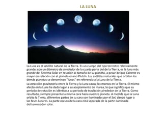LA LUNA




La Luna es el satélite natural de la Tierra. Es un cuerpo del tipo terrestre relativamente
grande: con un diámetro de alrededor de la cuarta parte del de la Tierra, es la luna más
grande del Sistema Solar en relación al tamaño de su planeta, a pesar de que Caronte es
mayor en relación con el planeta enano Plutón. Los satélites naturales que orbitan los
demás planetas se denominan "lunas" en referencia a la Luna de la Tierra.
La atracción gravitatoria entre la Tierra y la Luna causa las mareas en la Tierra. El mismo
efecto en la Luna ha dado lugar a su acoplamiento de marea, lo que significa que su
período de rotación es idéntico a su periodo de traslación alrededor de la Tierra. Como
resultado, siempre presenta la misma cara hacia nuestro planeta. A medida que la Luna
orbita la Tierra, diferentes partes de su cara son iluminadas por el Sol, dando lugar a
las fases lunares. La parte oscura de la cara está separada de la parte iluminada
del terminador solar.
 