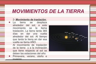 MOVIMIENTOS DE LA TIERRA
    2- Movimiento de traslación:
   La     tierra   se     desplaza
    alrededor del sol, a este
    movimiento se le llama
    traslación. La tierra tarda 365
    días en dar una vuelta
    alrededor del sol. Al tiempo
    que tarda la tierra en dar esa
    vuelta se llama AÑO.
    Al movimiento de traslación
    de la tierra y a la inclinación
    que tiene respecto al sol se
    deben las estaciones del año:
   Primavera, verano, otoño e
    invierno.
 
