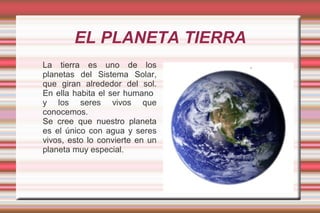 EL PLANETA TIERRA
La tierra es uno de los
planetas del Sistema Solar,
que giran alrededor del sol.
En ella habita el ser humano
y los seres vivos que
conocemos.
Se cree que nuestro planeta
es el único con agua y seres
vivos, esto lo convierte en un
planeta muy especial.
 