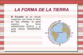 LA FORMA DE LA TIERRA
El Ecuador es un círculo
imaginario que divide la tierra
en dos mitades: la parte
superior       se        llama
HEMISFERIO NORTE y la
parte inferior HEMISFERIO
SUR.
 