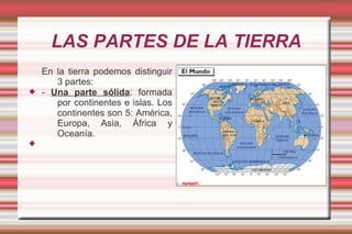 LAS PARTES DE LA TIERRA
    En la tierra podemos distinguir
       3 partes:
   - Una parte sólida: formada
       por continentes e islas. Los
       continentes son 5: América,
       Europa, Asia, África y
       Oceanía.

 