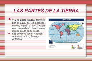 LAS PARTES DE LA TIERRA
   -  Una parte líquida: formada
    por el agua de los océanos,
    mares, lagos y ríos. Ocupa
    una superficie tres veces
    mayor que la parte sólida.
   Los océanos son 5: Pacífico,
    Atlántico, Índico, Ártico y
    Antártico.
 