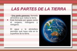 LAS PARTES DE LA TIERRA
    - Una parte gaseosa: llamada
    atmósfera que rodea la tierra.
   Está formada por gases como
    el oxígeno, hidrógeno y
    nitrógeno.

    El agua y la atmósfera
    permiten que haya vida en la
    superficie de la tierra.
 
