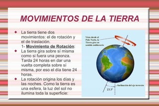 MOVIMIENTOS DE LA TIERRA
   La tierra tiene dos
    movimientos: el de rotación y
    el de traslación.
    1- Movimiento de Rotación:
   La tierra gira sobre sí misma
    como si fuera una peonza.
    Tarda 24 horas en dar una
    vuelta completa sobre sí
    misma, por eso el día tiene 24
    horas.
   La rotación origina los días y
    las noches. Como la tierra es
    una esfera, la luz del sol no
    ilumina toda la superficie:
 