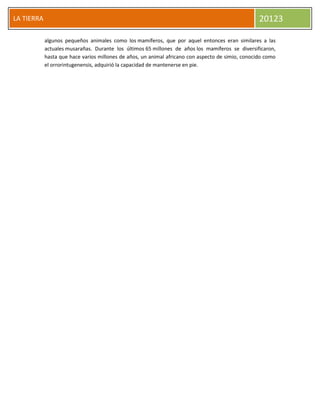 LA TIERRA 20123
algunos pequeños animales como los mamíferos, que por aquel entonces eran similares a las
actuales musarañas. Durante los últimos 65 millones de años los mamíferos se diversificaron,
hasta que hace varios millones de años, un animal africano con aspecto de simio, conocido como
el orrorintugenensis, adquirió la capacidad de mantenerse en pie.
 