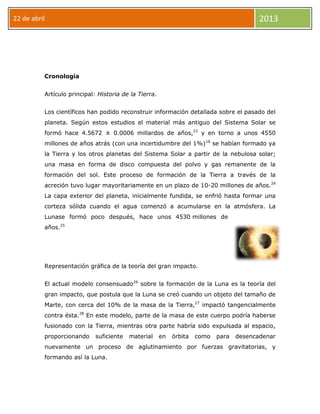 22 de abril 2013
Cronología
Artículo principal: Historia de la Tierra.
Los científicos han podido reconstruir información detallada sobre el pasado del
planeta. Según estos estudios el material más antiguo del Sistema Solar se
formó hace 4.5672 ± 0.0006 millardos de años,23
y en torno a unos 4550
millones de años atrás (con una incertidumbre del 1%)16
se habían formado ya
la Tierra y los otros planetas del Sistema Solar a partir de la nebulosa solar;
una masa en forma de disco compuesta del polvo y gas remanente de la
formación del sol. Este proceso de formación de la Tierra a través de la
acreción tuvo lugar mayoritariamente en un plazo de 10-20 millones de años.24
La capa exterior del planeta, inicialmente fundida, se enfrió hasta formar una
corteza sólida cuando el agua comenzó a acumularse en la atmósfera. La
Lunase formó poco después, hace unos 4530 millones de
años.25
Representación gráfica de la teoría del gran impacto.
El actual modelo consensuado26
sobre la formación de la Luna es la teoría del
gran impacto, que postula que la Luna se creó cuando un objeto del tamaño de
Marte, con cerca del 10% de la masa de la Tierra,27
impactó tangencialmente
contra ésta.28
En este modelo, parte de la masa de este cuerpo podría haberse
fusionado con la Tierra, mientras otra parte habría sido expulsada al espacio,
proporcionando suficiente material en órbita como para desencadenar
nuevamente un proceso de aglutinamiento por fuerzas gravitatorias, y
formando así la Luna.
 