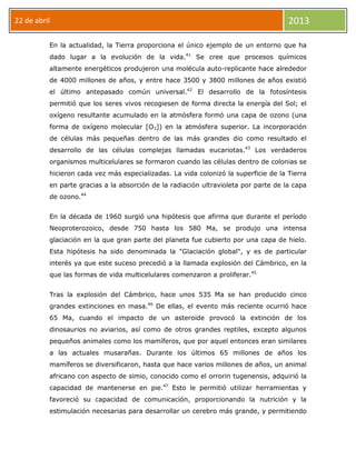 22 de abril 2013
En la actualidad, la Tierra proporciona el único ejemplo de un entorno que ha
dado lugar a la evolución de la vida.41
Se cree que procesos químicos
altamente energéticos produjeron una molécula auto-replicante hace alrededor
de 4000 millones de años, y entre hace 3500 y 3800 millones de años existió
el último antepasado común universal.42
El desarrollo de la fotosíntesis
permitió que los seres vivos recogiesen de forma directa la energía del Sol; el
oxígeno resultante acumulado en la atmósfera formó una capa de ozono (una
forma de oxígeno molecular [O3]) en la atmósfera superior. La incorporación
de células más pequeñas dentro de las más grandes dio como resultado el
desarrollo de las células complejas llamadas eucariotas.43
Los verdaderos
organismos multicelulares se formaron cuando las células dentro de colonias se
hicieron cada vez más especializadas. La vida colonizó la superficie de la Tierra
en parte gracias a la absorción de la radiación ultravioleta por parte de la capa
de ozono.44
En la década de 1960 surgió una hipótesis que afirma que durante el período
Neoproterozoico, desde 750 hasta los 580 Ma, se produjo una intensa
glaciación en la que gran parte del planeta fue cubierto por una capa de hielo.
Esta hipótesis ha sido denominada la "Glaciación global", y es de particular
interés ya que este suceso precedió a la llamada explosión del Cámbrico, en la
que las formas de vida multicelulares comenzaron a proliferar.45
Tras la explosión del Cámbrico, hace unos 535 Ma se han producido cinco
grandes extinciones en masa.46
De ellas, el evento más reciente ocurrió hace
65 Ma, cuando el impacto de un asteroide provocó la extinción de los
dinosaurios no aviarios, así como de otros grandes reptiles, excepto algunos
pequeños animales como los mamíferos, que por aquel entonces eran similares
a las actuales musarañas. Durante los últimos 65 millones de años los
mamíferos se diversificaron, hasta que hace varios millones de años, un animal
africano con aspecto de simio, conocido como el orrorin tugenensis, adquirió la
capacidad de mantenerse en pie.47
Esto le permitió utilizar herramientas y
favoreció su capacidad de comunicación, proporcionando la nutrición y la
estimulación necesarias para desarrollar un cerebro más grande, y permitiendo
 