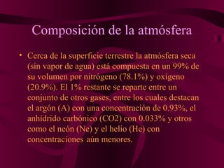 Composición de la atmósfera
• Cerca de la superficie terrestre la atmósfera seca
(sin vapor de agua) está compuesta en un 99% de
su volumen por nitrógeno (78.1%) y oxígeno
(20.9%). El 1% restante se reparte entre un
conjunto de otros gases, entre los cuales destacan
el argón (A) con una concentración de 0.93%, el
anhídrido carbónico (CO2) con 0.033% y otros
como el neón (Ne) y el helio (He) con
concentraciones aún menores.
 