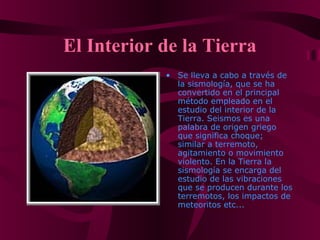 El Interior de la Tierra
• Se lleva a cabo a través de
la sismología, que se ha
convertido en el principal
método empleado en el
estudio del interior de la
Tierra. Seismos es una
palabra de origen griego
que significa choque;
similar a terremoto,
agitamiento o movimiento
violento. En la Tierra la
sismología se encarga del
estudio de las vibraciones
que se producen durante los
terremotos, los impactos de
meteoritos etc...
 