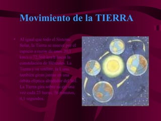 Movimiento de la TIERRA
• Al igual que todo el Sistema
Solar, la Tierra se mueve por el
espacio a razón de unos 20,1
km/s o 72,360 km/h hacia la
constelación de Hércules. La
Tierra y su satélite, la Luna,
también giran juntas en una
órbita elíptica alrededor del Sol.
La Tierra gira sobre su eje una
vez cada 23 horas, 56 minutos,
4,1 segundos.
 