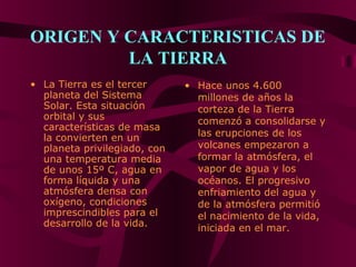 ORIGEN Y CARACTERISTICAS DE
LA TIERRA
• La Tierra es el tercer
planeta del Sistema
Solar. Esta situación
orbital y sus
características de masa
la convierten en un
planeta privilegiado, con
una temperatura media
de unos 15º C, agua en
forma líquida y una
atmósfera densa con
oxígeno, condiciones
imprescindibles para el
desarrollo de la vida.
• Hace unos 4.600
millones de años la
corteza de la Tierra
comenzó a consolidarse y
las erupciones de los
volcanes empezaron a
formar la atmósfera, el
vapor de agua y los
océanos. El progresivo
enfriamiento del agua y
de la atmósfera permitió
el nacimiento de la vida,
iniciada en el mar.
 