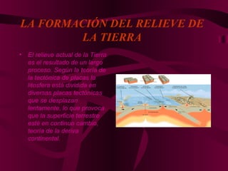 LA FORMACIÓN DEL RELIEVE DE
LA TIERRA
• El relieve actual de la Tierra
es el resultado de un largo
proceso. Según la teoría de
la tectónica de placas la
litosfera está dividida en
diversas placas tectónicas
que se desplazan
lentamente, lo que provoca
que la superficie terrestre
esté en continuo cambio,
teoría de la deriva
continental.
 
