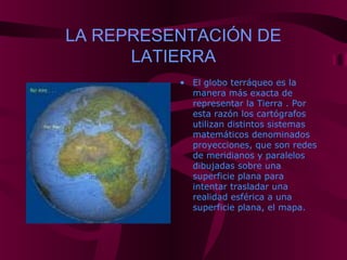LA REPRESENTACIÓN DE
LATIERRA
• El globo terráqueo es la
manera más exacta de
representar la Tierra . Por
esta razón los cartógrafos
utilizan distintos sistemas
matemáticos denominados
proyecciones, que son redes
de meridianos y paralelos
dibujadas sobre una
superficie plana para
intentar trasladar una
realidad esférica a una
superficie plana, el mapa.
 