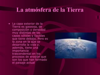 La atmósfera de la Tierra
• La capa exterior de la
Tierra es gaseosa, de
composición y densidad
muy distintas de las
capas sólidas y líquidas
que tiene debajo. Pero es
la zona en la que se
desarrolla la vida y,
además, tiene una
importancia
trascendental en los
procesos de erosión que
son los que han formado
el paisaje actual
 