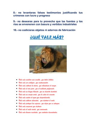 8.- no levantaras falsos testimonios justificando tus
crímenes con lucro y progreso
9.- no desearas para tu provecho que las fuentes y los
ríos se envenenen con basura y vertidos industriales
10.- no codiciaras objetos ni adornos de fabricación
¿QUÉ VALE MÁS?
Vale más sembrar una semilla, que talar árboles.
Vale más ser ecológico, que contaminador.
Vale más cultivar la tierra, que abandonar el campo.
Vale más el aire puro, que el ambiente perfumado.
Vale más un bosque húmedo, que un desierto desolado.
Vale más un campo verde, que la selva de cemento.
Vale más cuidar el agua que desperdiciarla.
Vale más cultivar alimentos, que destruir el suelo.
Vale más proteger las especies, que dejar que se extingan.
Vale más conservar que destruir.
Vale más el suelo arado, que erosionado.
Vale más basura reciclada, que ciudades descuidadas.
 