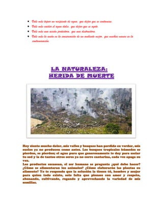 Vale más tapar un recipiente de agua, que dejar que se contamine.
Vale más cuidar el agua dulce, que dejar que se agote.
Vale más una acción protectora, que una destructora.
Vale más la unión en la conservación de un ambiente mejor, que muchas manos en la
contaminación.
LA NATURALEZA:
HERIDA DE MUERTE
Hoy siento mucho dolor, mis valles y bosques han perdido su verdor, mis
suelos ya no producen como antes. Los bosques tropicales húmedos se
pierden, se pierden; el agua pura que generosamente te doy para saciar
tu sed y la de tantos otros seres ya no corre cantarina, cada vez apaga su
voz.
Los productos escasean, el ser humano se pregunta ¿qué debo hacer?
¿Cómo se alimentaran los animales? ¿Cómo elaborarán las plantas su
alimento? Yo te respondo que la solución la tienes tú, hombre y mujer
para quien todo existe, solo falta que pienses con amor y respeto,
abonando, cultivando, regando y aprovechando la variedad de mis
semillas.
 