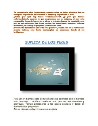 Te recomiendo algo importante, cuando tales un árbol siembra dos, se
recupera lo perdido, se conserva el bosque y se purifica el aire.
¿Sabes por qué hay tanta contaminación?, ¿y por qué tantas
enfermedades?, porque lo que respiramos no es oxígeno, el aire esta
enrarecido lleno de bacterias y virus y la única forma de combatir este
mal es que cuidemos las áreas verdes, los manglares, bosques, laderas,
montañas, el árbol y el pequeño jardín de tu casa.
¡Pero no te desanimes! ¡No todo está perdido!, existe aún en la naturaleza
mucha belleza, solo basta contemplar un amanecer donde el sol
brillante…
SUPLICA DE LOS PECES
Hoy señor! Somos obra de tus manos no permitas que el hombre
nos destruya… muchos hombres nos pescan con anzuelos y
atarrayas. Toman prisioneros a los peces grandes y dejan en
libertad a los pequeños.
Así, al menos, sobrevive nuestra especie
 