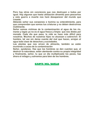 Pero hay otros sin conciencia que nos destruyen a todos por
igual. Hay algunos que hasta utilización dinamita para pescarnos
y esta guerra a muerte nos hará desaparecer del mundo que
creaste.
Ablanda señor sus corazones e ilumina su entendimiento, para
que comprendan que somos tus criaturas y no deben destruirnos
inútilmente.
Señor somos víctimas de la contaminación el agua de los río,
mares y lagos ya no es el agua fresca y limpia que nos distes por
morada. Cada día que pasa, la vida se hace más difícil para
nosotros. Muchos de nuestros hijos no alcanzan a sobrevivir. El
hombre, tal vez sin darse cuenta del mal que hacen, arrojan al
agua toda clase de desechos y suciedades.
Las plantas que nos sirven de alimento, también se están
muriendo a causa de la contaminación
Señor, ayúdanos. Haz que los hombres se den cuentan que, al
destruir la naturaleza, están atentando contra su propia integridad
y finalmente, señor, tu que un día multiplicaste los peces, haz
ahora el milagro y salvamos para bien de los hombres.
CARTA DEL SUELO
 
