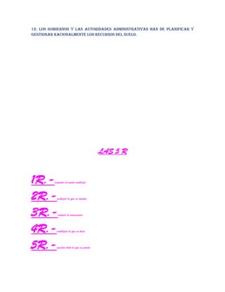 12. Los gobiernos y las autoridades administrativas han de planificar y
gestionar racionalmente los recursos del suelo.
LAS 5 R
1R.-respetar el medio ambiente
2R.-rechazar lo que es dañino
3R.-reducir lo innecesario
4R.-reutilizar lo que se tiene
5R.-reciclar todo lo que se pueda
 