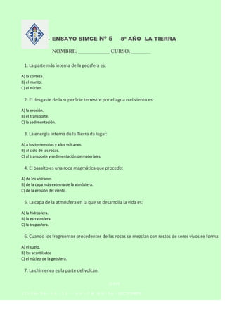 



ENSAYO SIMCE Nº 5

8º AÑO LA TIERRA

1. La parte más interna de la geosfera es:
A) la corteza.
B) el manto.
C) el nú...