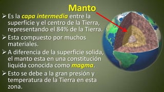 Manto

 Es la capa intermedia entre la
superficie y el centro de la Tierra,
representando el 84% de la Tierra.
 Esta compuesto por muchos
materiales.
 A diferencia de la superficie solida,
el manto esta en una constitución
liquida conocida como magma.
 Esto se debe a la gran presión y
temperatura de la Tierra en esta
zona.

 