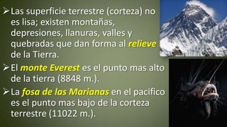 Las superficie terrestre (corteza) no
es lisa; existen montañas,
depresiones, llanuras, valles y
quebradas que dan forma al relieve
de la Tierra.
El monte Everest es el punto mas alto
de la tierra (8848 m.).
La fosa de las Marianas en el pacifico
es el punto mas bajo de la corteza
terrestre (11022 m.).

 