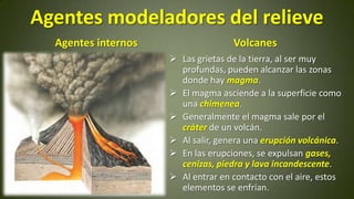 Agentes modeladores del relieve
Agentes internos

Volcanes
 Las grietas de la tierra, al ser muy
profundas, pueden alcanzar las zonas
donde hay magma.
 El magma asciende a la superficie como
una chimenea.
 Generalmente el magma sale por el
cráter de un volcán.
 Al salir, genera una erupción volcánica.
 En las erupciones, se expulsan gases,
cenizas, piedra y lava incandescente.
 Al entrar en contacto con el aire, estos
elementos se enfrían.

 