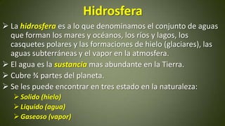 Hidrosfera
 La hidrosfera es a lo que denominamos el conjunto de aguas
que forman los mares y océanos, los ríos y lagos, los
casquetes polares y las formaciones de hielo (glaciares), las
aguas subterráneas y el vapor en la atmosfera.
 El agua es la sustancia mas abundante en la Tierra.
 Cubre ¾ partes del planeta.
 Se les puede encontrar en tres estado en la naturaleza:
 Solido (hielo)
 Liquido (agua)
 Gaseoso (vapor)

 