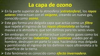 La capa de ozono
 En la parte superior de la atmosfera (estratosfera), los rayos
solares interactúan con el oxigeno, creando un nuevo gas,
conocido como ozono.
 Este gas forma una delgada capa que actúa como un filtro
que repele el ingreso de los rayos ultravioleta en forma
masiva a la atmosfera, que son dañinas para los seres vivos.
 Sin embargo, el ozono al interactuar con otros gases como los
producidos por las industrias y los químicos usados por el
hombre, destruyen en parte la capa, haciéndola mas delgada
y permitiendo el ingreso de los dañinos rayos ultravioleta a la
superficie de la tierra.
 Este fenómeno es conocido como efecto invernadero.

 