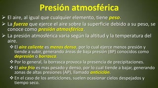 Presión atmosférica
 El aire, al igual que cualquier elemento, tiene peso.
 La fuerza que ejerce el aire sobre la superficie debido a su peso, se
conoce como presión atmosférica.
 La presión atmosférica varia según la altitud y la temperatura del
aire.
 El aire caliente es menos denso, por lo cual ejerce menos presión y
tiende a subir, generando áreas de baja presión (BP) conocidos como
depresión o borrasca.
 Por lo general, la borrasca provoca la presencia de precipitaciones.
 El aire frio es mas pesado y denso, por lo cual tiende a bajar, generando
zonas de altas presiones (AP), llamado anticiclón.
 En el caso de los anticiclones, suelen ocasionar cielos despejados y
tiempo seco.

 