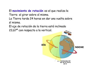 El movimiento de rotación es el que realiza la
Tierra al girar sobre sí misma.
La Tierra tarda 24 horas en dar una vuelta sobre
sí misma.
El eje de rotación de la tierra está inclinado
23,67º con respecto a la vertical.

 