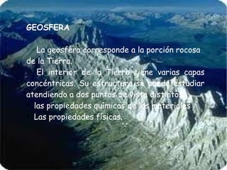 GEOSFERA
La geosfera corresponde a la porción rocosa
de la Tierra.
El interior de la Tierra tiene varias capas
concéntricas. Su estructura se puede estudiar
atendiendo a dos puntos de vista distintos:
●
las propiedades químicas de los materiales
●
Las propiedades físicas.

 