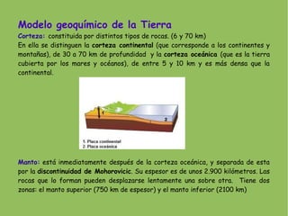 Modelo geoquímico de la Tierra
Corteza: constituida por distintos tipos de rocas. (6 y 70 km)
En ella se distinguen la corteza continental (que corresponde a los continentes y
montañas), de 30 a 70 km de profundidad y la corteza oceánica (que es la tierra
cubierta por los mares y océanos), de entre 5 y 10 km y es más densa que la
continental.

Manto: está inmediatamente después de la corteza oceánica, y separada de esta
por la discontinuidad de Mohorovicic. Su espesor es de unos 2.900 kilómetros. Las
rocas que lo forman pueden desplazarse lentamente una sobre otra. Tiene dos
zonas: el manto superior (750 km de espesor) y el manto inferior (2100 km)

 