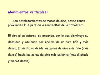 Movimientos verticales:
Son desplazamientos de masas de aire, desde zonas
próximas a la superficie a zonas altas de la atmósfera.
El aire al calentarse, se expande, por lo que disminuye su
densidad y asciende por encima de un aire frío y más
denso. El viento va desde las zonas de aire más frío (más
denso) hacia las zonas de aire más caliente (más dilatado
y menos denso).

 